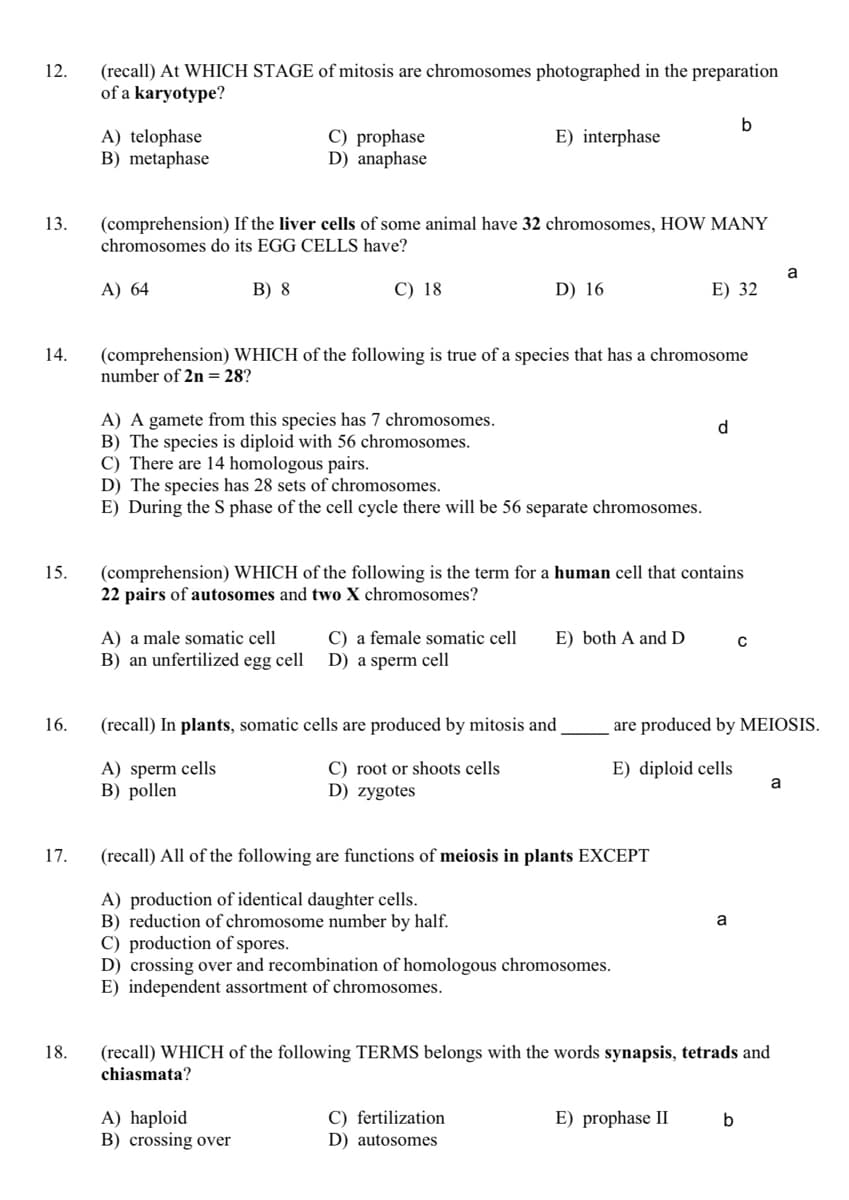 12.
(recall) At WHICH STAGE of mitosis are chromosomes photographed in the preparation
of a karyotype?
A) telophase
B) metaphase
C) prophase
D) anaphase
E) interphase
(comprehension) If the liver cells of some animal have 32 chromosomes, HOW MANY
chromosomes do its EGG CELLS have?
13.
a
A) 64
В) 8
C) 18
D) 16
E) 32
(comprehension) WHICH of the following is true of a species that has a chromosome
number of 2n = 28?
14.
A) A gamete from this species has 7 chromosomes.
B) The species is diploid with 56 chromosomes.
C) There are 14 homologous pairs.
D) The species has 28 sets of chromosomes.
E) During the S phase of the cell cycle there will be 56 separate chromosomes.
d.
(comprehension) WHICH of the following is the term for a human cell that contains
22 pairs of autosomes and two X chromosomes?
15.
C) a female somatic cell
D) a sperm cell
A) a male somatic cell
E) both A and D
B) an unfertilized egg cell
16.
(recall) In plants, somatic cells are produced by mitosis and
are produced by MEIOSIS.
A) sperm cells
B) pollen
C) root or shoots cells
D) zygotes
E) diploid cells
a
17.
(recall) All of the following are functions of meiosis in plants EXCEPT
A) production of identical daughter cells.
B) reduction of chromosome number by half.
C) production of spores.
D) crossing over and recombination of homologous chromosomes.
E) independent assortment of chromosomes.
a
18.
(recall) WHICH of the following TERMS belongs with the words synapsis, tetrads and
chiasmata?
A) haploid
B) crossing over
C) fertilization
D) autosomes
E) prophase II
b
