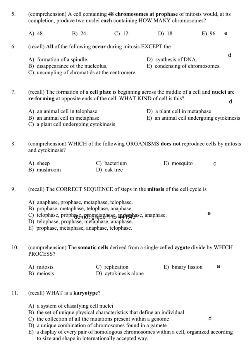 5.
(comprehension) A cell containing 48 chromosomes at prophase of mitosis would, at its
completion, produce two nuclei each containing HOW MANY chromosomes?
A) 48
B) 24
C) 12
D) 18
E) 96
e
6.
(recall) All of the following occur during mitosis EXCEPT the
d.
A) formation of a spindle.
B) disappearance of the nucleolus.
C) uncoupling of chromatids at the centromere.
D) synthesis of DNA.
E) condensing of chromosomes.
7.
(recall) The formation of a cell plate is beginning across the middle of a cell and nuclei are
re-forming at opposite ends of the cell. WHAT KIND of cell is this?
d
A) an animal cell in telophase
B) an animal cell in metaphase
C) a plant cell undergoing cytokinesis
D) a plant cell in metaphase
E) an animal cell undergoing cytokinesis
8.
(comprehension) WHICH of the following ORGANISMS does not reproduce cells by mitosis
and cytokinesis?
A) sheep
B) mushroom
C) bacterium
E) mosquito
D) oak tree
9.
(recall) The CORRECT SEQUENCE of steps in the mitosis of the cell cycle is
A) anaphase, prophase, metaphase, telophase.
B) prophase, metaphase, telophase, anaphase.
C) telophase, prophaerPgraahao naase, anaphase.
D) telophase, prophase, metaphase, anaphase.
E) prophase, metaphase, anaphase, telophase.
e
(comprehension) The somatic cells derived from a single-celled zygote divide by WHICH
PROCESS?
10.
A) mitosis
B) meiosis
C) replication
D) cytokinesis alone
E) binary fission
a
11.
(recall) WHAT is a karyotype?
A) a system of classifying cell nuclei
B) the set of unique physical characteristics that define an individual
C) the collection of all the mutations present within a genome
D) a unique combination of chromosomes found in a gamete
E) a display of every pair of homologous chromosomes within a cell, organized according
to size and shape in internationally accepted way.
d
