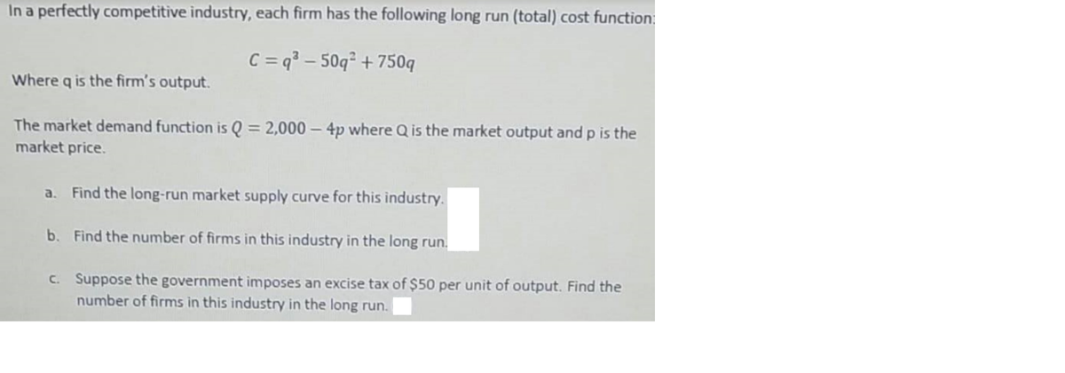 In a perfectly competitive industry, each firm has the following long run (total) cost function:
C = q² – 50q² + 750q
Where q is the firm's output.
The market demand function is Q = 2,000 – 4p where Q is the market output and p is the
market price.
a. Find the long-run market supply curve for this industry.
b. Find the number of firms in this industry in the long run.
C. Suppose the government imposes an excise tax of $50 per unit of output. Find the
number of firms in this industry in the long run.
