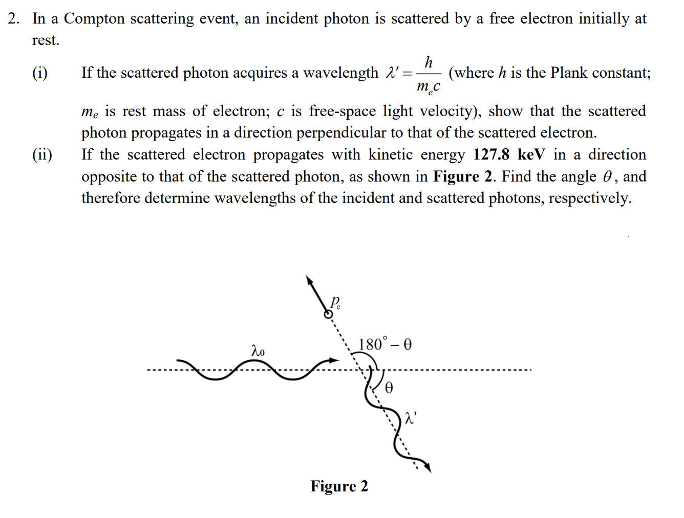 2. In a Compton scattering event, an incident photon is scattered by a free electron initially at
rest.
(i)
If the scattered photon acquires a wavelength A'
(where h is the Plank constant;
mẹ is rest mass of electron; c is free-space light velocity), show that the scattered
photon propagates in a direction perpendicular to that of the scattered electron.
If the scattered electron propagates with kinetic energy 127.8 keV in a direction
opposite to that of the scattered photon, as shown in Figure 2. Find the angle 0, and
therefore determine wavelengths of the incident and scattered photons, respectively.
(ii)
180° – 0
λο
Figure 2
