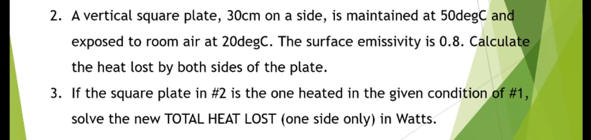 2. A vertical square plate, 30cm on a side, is maintained at 50degC and
exposed to room air at 20degC. The surface emissivity is 0.8. Calculate
the heat lost by both sides of the plate.
3. If the square plate in #2 is the one heated in the given condition of #1,
solve the new TOTAL HEAT LOST (one side only) in Watts.
