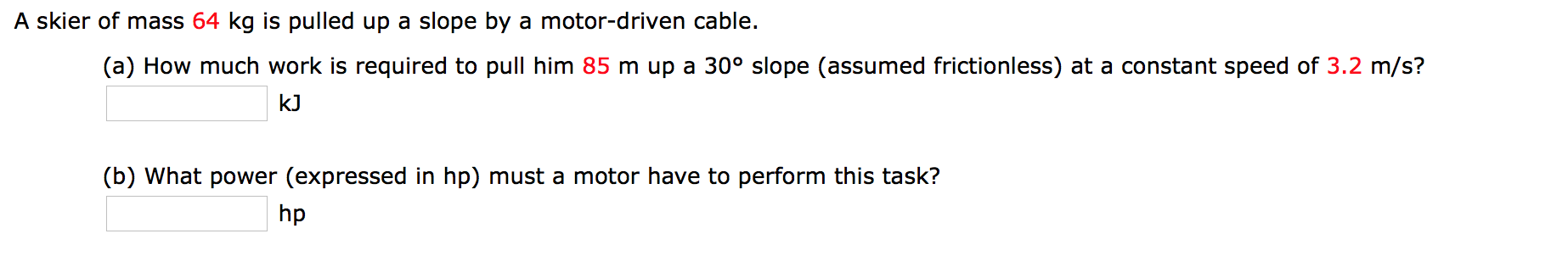 A skier of mass 64 kg is pulled up a slope by a motor-driven cable.
(a) How much work is required to pull him 85 m up a 30° slope (assumed frictionless) at a constant speed of 3.2 m/s?
kJ
(b) What power (expressed in hp) must a motor have to perform this task?
hp
