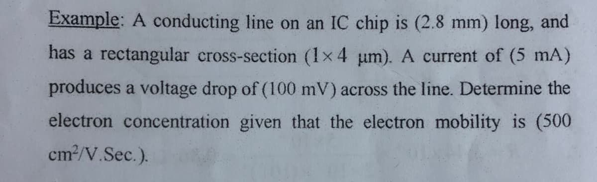 Example: A conducting line on an IC chip is (2.8 mm) long, and
has a rectangular cross-section (1x4 um). A current of (5 mA)
produces a voltage drop of (100 mV) across the line. Determine the
electron concentration given that the electron mobility is (500
cm2/V.Sec.).
