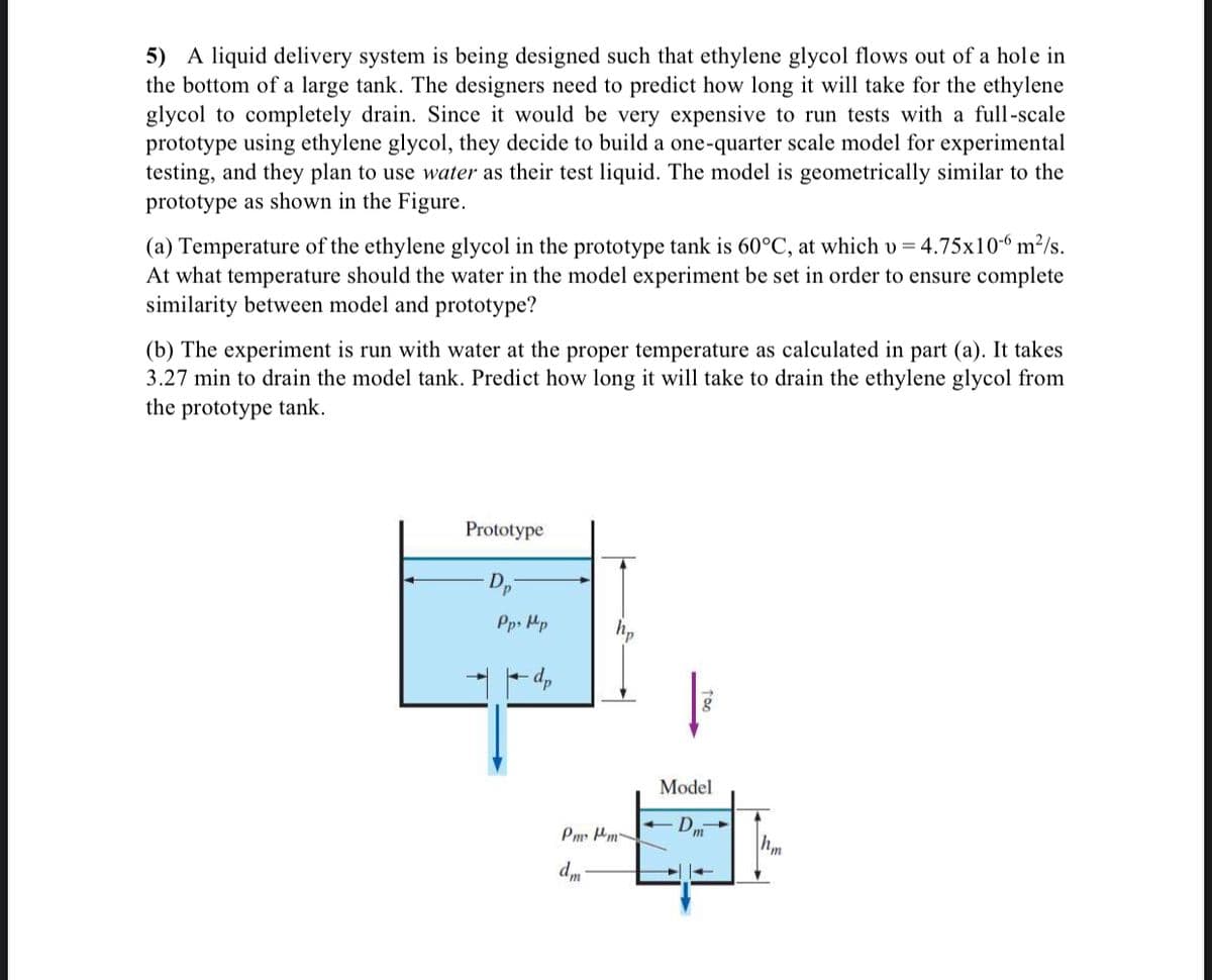 5) A liquid delivery system is being designed such that ethylene glycol flows out of a hole in
the bottom of a large tank. The designers need to predict how long it will take for the ethylene
glycol to completely drain. Since it would be very expensive to run tests with a full-scale
prototype using ethylene glycol, they decide to build a one-quarter scale model for experimental
testing, and they plan to use water as their test liquid. The model is geometrically similar to the
prototype as shown in the Figure.
(a) Temperature of the ethylene glycol in the prototype tank is 60°C, at which v = 4.75x10-6 m²/s.
At what temperature should the water in the model experiment be set in order to ensure complete
similarity between model and prototype?
(b) The experiment is run with water at the proper temperature as calculated in part (a). It takes
3.27 min to drain the model tank. Predict how long it will take to drain the ethylene glycol from
the prototype tank.
Prototype
Pps Mp
hp
Model
Pm Hm
hm
"p
