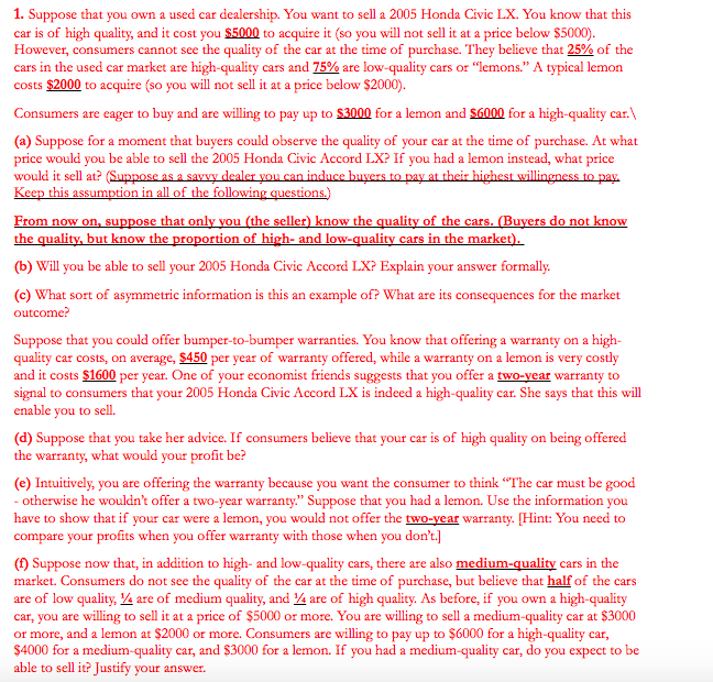 1. Suppose that you own a used car dealership. You want to sell a 2005 Honda Civic LX. You know that this
car is of high quality, and it cost you $5000 to acquire it (so you will not sell it at a price below $5000).
However, consumers cannot see the quality of the car at the time of purchase. They believe that 25% of the
cars in the used car market are high-quality cars and 75% are low-quality cars or "lemons." A typical lemon
costs $2000 to acquire (so you will not sell it at a price below $2000).
Consumers are eager to buy and are willing to pay up to $3000 for a lemon and $6000 for a high-quality car.
(a) Suppose for a moment that buyers could observe the quality of your car at the time of purchase. At what
price would you be able to sell the 2005 Honda Civic Accord LX? If you had a lemon instead, what price
would it sell at? (Suppose as a savvy dealer you can induce buyers to pay at their highest willingness to pay.
Keep this assumption in all of the following questions.)
From now on, suppose that only you (the seller) know the quality of the cars. (Buyers do not know
the quality, but know the proportion of high- and low-quality cars in the market).
(b) Will you be able to sell your 2005 Honda Civic Accord LX? Explain your answer formally.
(c) What sort of asymmetric information is this an example of? What are its consequences for the market
outcome?
Suppose that you could offer bumper-to-bumper warranties. You know that offering a warranty on a high-
quality car costs, on average, $450 per year of warranty offered, while a warranty on a lemon is very costly
and it costs $1600 per year. One of your economist friends suggests that you offer a two-year warranty to
signal to consumers that your 2005 Honda Civic Accord LX is indeed a high-quality car. She says that this will
enable you to sell.
(d) Suppose that you take her advice. If consumers believe that your car is of high quality on being offered
the warranty, what would your profit be?
(e) Intuitively, you are offering the warranty because you want the consumer to think "The car must be good
- otherwise he wouldn't offer a two-year warranty." Suppose that you had a lemon. Use the information you
have to show that if your car were a lemon, you would not offer the two-year warranty. [Hint: You need to
compare your profits when you offer warranty with those when you don't.]
(f) Suppose now that, in addition to high- and low-quality cars, there are also medium-quality cars in the
market. Consumers do not see the quality of the car at the time of purchase, but believe that half of the cars
are of low quality, ¼/4 are of medium quality, and 4 are of high quality. As before, if you own a high-quality
car, you are willing to sell it at a price of $5000 or more. You are willing to sell a medium-quality car at $3000
or more, and a lemon at $2000 or more. Consumers are willing to pay up to $6000 for a high-quality car,
$4000 for a medium-quality car, and $3000 for a lemon. If you had a medium-quality car, do you expect to be
able to sell it? Justify your answer.