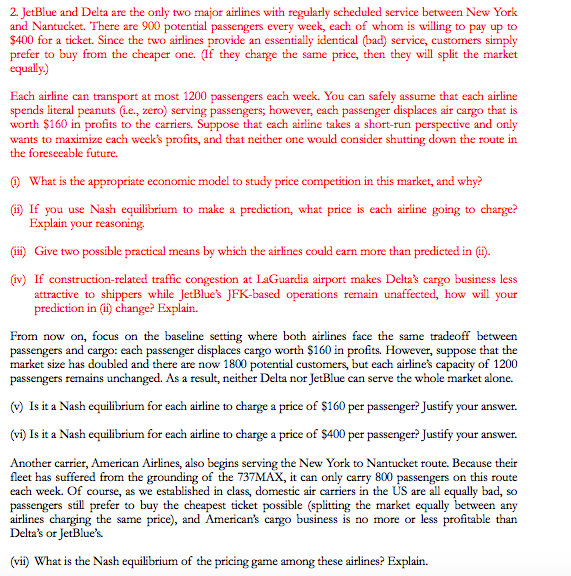 2. JetBlue and Delta are the only two major airlines with regularly scheduled service between New York
and Nantucket. There are 900 potential passengers every week, each of whom is willing to pay up to
$400 for a ticket. Since the two airlines provide an essentially identical (bad) service, customers simply
prefer to buy from the cheaper one. (If they charge the same price, then they will split the market
equally.)
Each airline can transport at most 1200 passengers each week. You can safely assume that each airline
spends literal peanuts (i.e., zero) serving passengers; however, each passenger displaces air cargo that is
worth $160 in profits to the carriers. Suppose that each airline takes a short-run perspective and only
wants to maximize each week's profits, and that neither one would consider shutting down the route in
the foreseeable future.
(1) What is the appropriate economic model to study price competition in this market, and why?
(ii) If you use Nash equilibrium to make a prediction, what price is each airline going to charge?
Explain your reasoning.
(iii) Give two possible practical means by which the airlines could earn more than predicted in (ii).
(iv) If construction-related traffic congestion at LaGuardia airport makes Delta's cargo business less
attractive to shippers while JetBlue's JFK-based operations remain unaffected, how will your
prediction in (ii) change? Explain.
From now on, focus on the baseline setting where both airlines face the same tradeoff between
passengers and cargo: each passenger displaces cargo worth $160 in profits. However, suppose that the
market size has doubled and there are now 1800 potential customers, but each airline's capacity of 1200
passengers remains unchanged. As a result, neither Delta nor JetBlue can serve the whole market alone.
(v) Is it a Nash equilibrium for each airline to charge a price of $160 per passenger? Justify your answer.
(vi) Is it a Nash equilibrium for each airline to charge a price of $400 per passenger? Justify your answer.
Another carrier, American Airlines, also begins serving the New York to Nantucket route. Because their
fleet has suffered from the grounding of the 737MAX, it can only carry 800 passengers on this route
each week. Of course, as we established in class, domestic air carriers in the US are all equally bad, so
passengers still prefer to buy the cheapest ticket possible (splitting the market equally between any
airlines charging the same price), and American's cargo business is no more or less profitable than
Delta's or JetBlue's
(vii) What is the Nash equilibrium of the pricing game among these airlines? Explain.