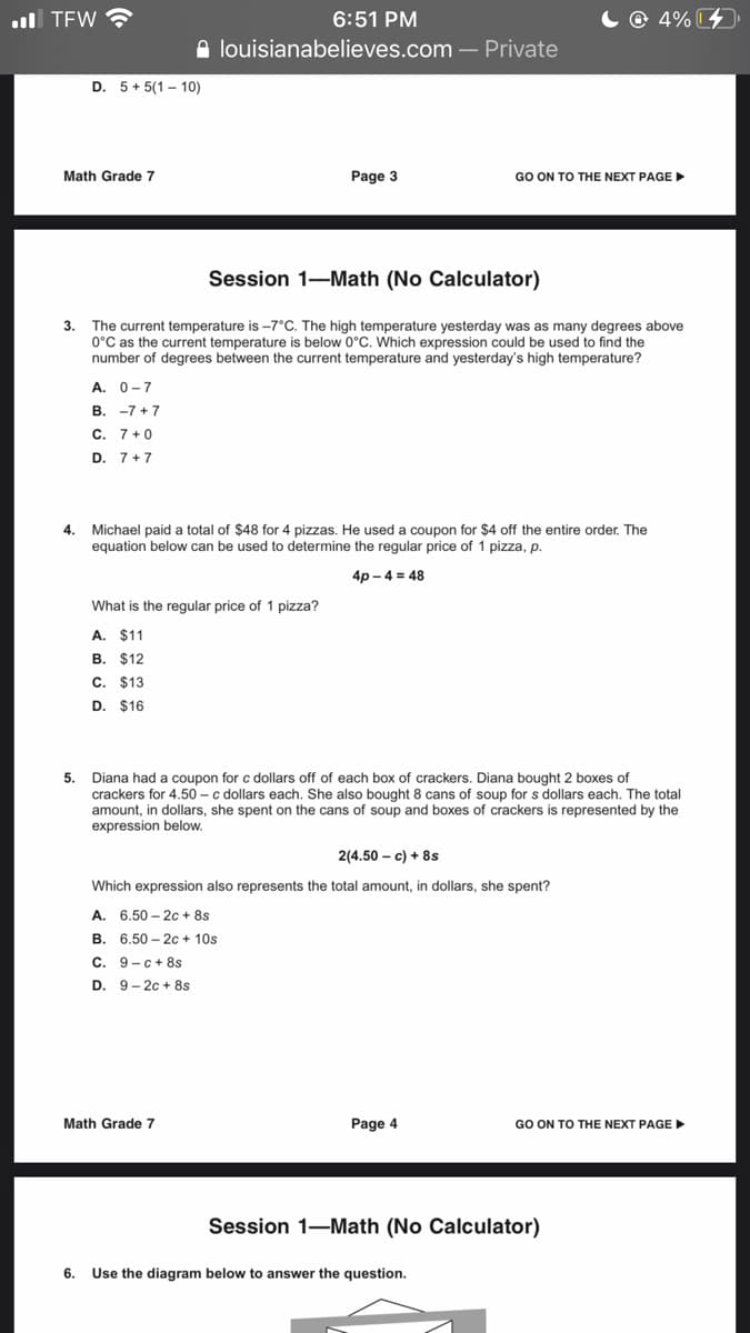 ul TEW
6:51 PM
C @ 4%4
A louisianabelieves.com – Private
D. 5+ 5(1 - 10)
Math Grade 7
Page 3
GO ON TO THE NEXT PAGE
Session 1-Math (No Calculator)
3.
The current temperature is -7°C. The high temperature yesterday was as many degrees above
0°C as the current temperature is below 0°C. Which expression could be used to find the
number of degrees between the current temperature and yesterday's high temperature?
A. 0-7
В. -7 +7
C. 7+0
D. 7+7
4. Michael paid a total of $48 for 4 pizzas. He used a coupon for $4 off the entire order. The
equation below can be used to determine the regular price of 1 pizza, p.
4р-4 3D 48
What is the regular price of 1 pizza?
A. $11
В. $12
C. $13
D. $16
5.
Diana had a coupon for c dollars off of each box of crackers. Diana bought 2 boxes of
crackers for 4.50 - c dollars each. She also bought 8 cans of soup for s dollars each. The total
amount, in dollars, she spent on the cans of soup and boxes of crackers is represented by the
expression below.
2(4.50 – c) + 8s
Which expression also represents the total amount, in dollars, she spent?
A. 6.50 – 2c + 8s
В. 6.50- 2с + 10s
C. 9-c+8s
D. 9- 2c + 8s
Math Grade 7
Page 4
GO ON TO THE NEXT PAGE
Session 1-Math (No Calculator)
6. Use the diagram below to answer the question.
