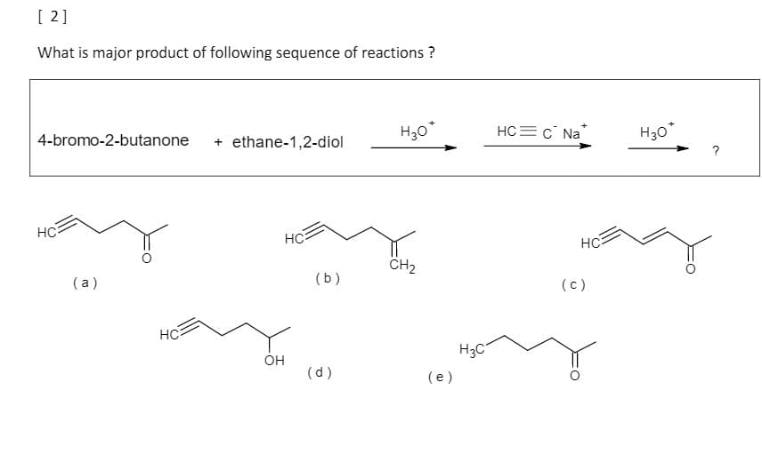 [ 2]
What is major product of following sequence of reactions ?
H30*
HC= c Na
H30"
4-bromo-2-butanone
+ ethane-1,2-diol
?
HC
HC
HC
CH2
(a)
(b)
(c)
HC
H3C
он
(d)
(e)
