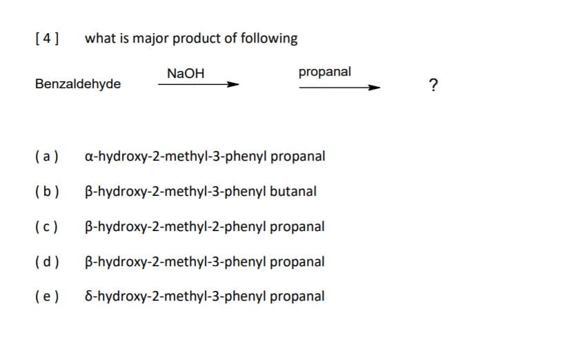 [4]
what is major product of following
NaOH
propanal
Benzaldehyde
?
(a)
a-hydroxy-2-methyl-3-phenyl propanal
(b)
B-hydroxy-2-methyl-3-phenyl butanal
(c)
B-hydroxy-2-methyl-2-phenyl propanal
(d)
B-hydroxy-2-methyl-3-phenyl propanal
(e )
6-hydroxy-2-methyl-3-phenyl propanal
