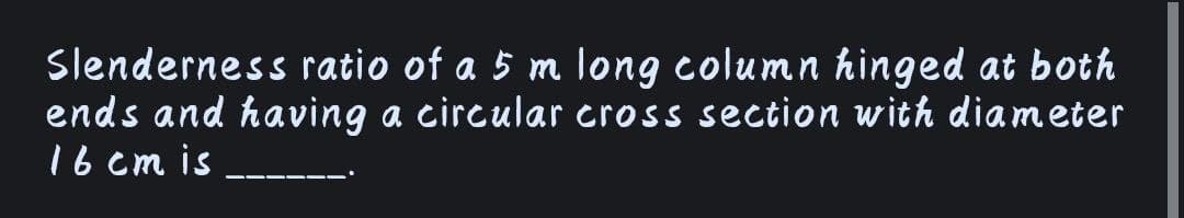 Slenderness ratio of a 5 m long column hinged at both
ends and having a circular cross section with diameter
16 em is
