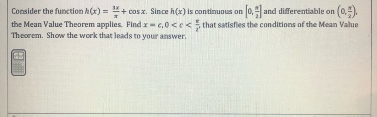 (0).
3x
Consider the function h(x) = + cos x. Since h(x) is continuous on
0, and differentiable on
the Mean Value Theorem applies. Find x c, 0 <c < , that satisfies the conditions of the Mean Value
Theorem. Show the work that leads to your answer.
