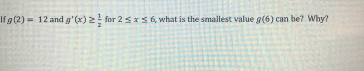 If g (2) = 12 and g'(x) > for 2 < x< 6, what is the smallest value g(6) can be? Why?
