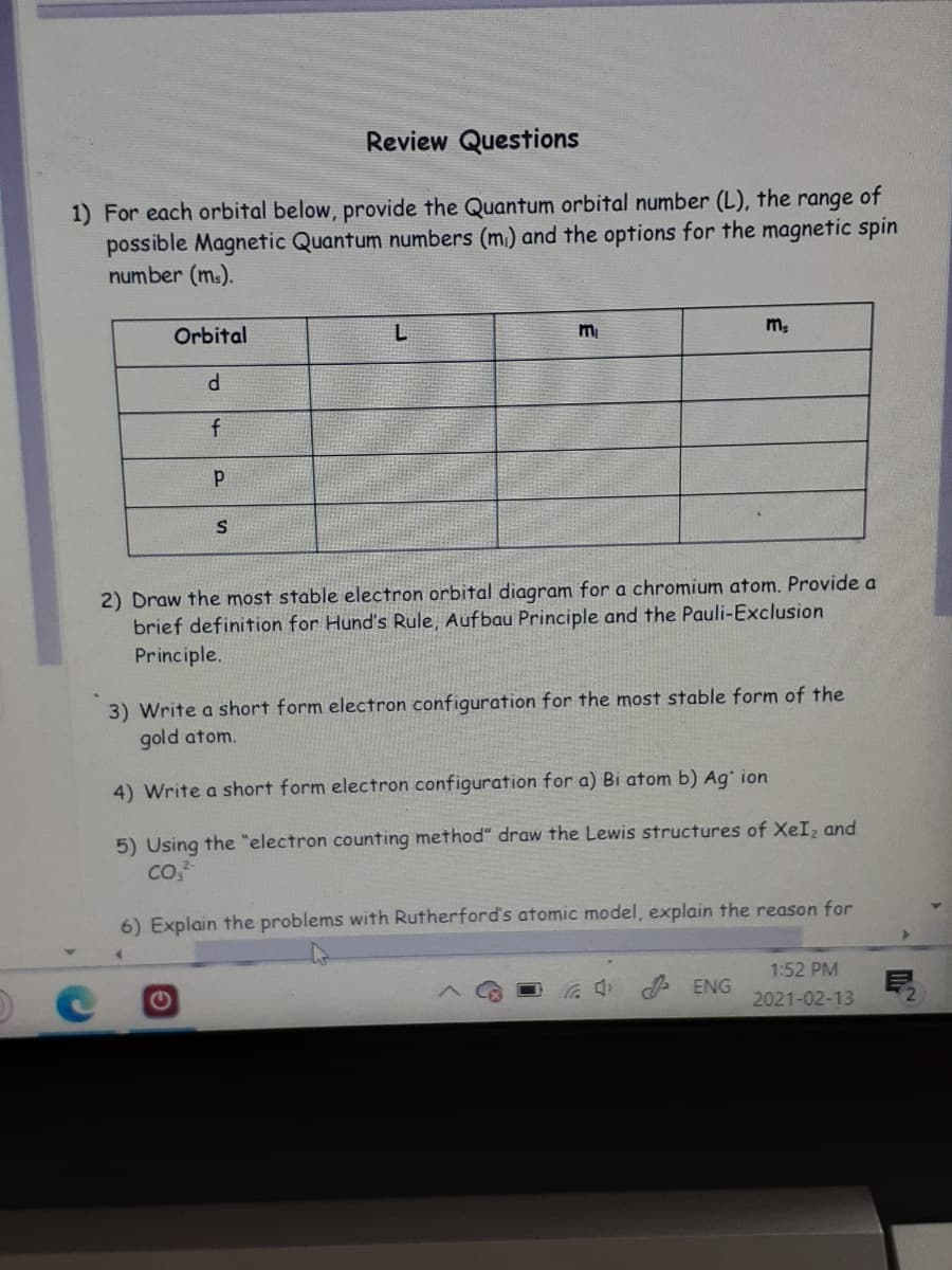 Review Questions
1) For each orbital below, provide the Quantum orbital number (L), the range of
possible Magnetic Quantum numbers (m) and the options for the magnetic spin
number (ms).
m.
Orbital
f
2) Draw the most stable electron orbital diagram for a chromium atom. Provide a
brief definition for Hund's Rule, Aufbau Principle and the Pauli-Exclusion
Principle.
3) Write a short form electron configuration for the most stable form of the
gold atom.
4) Write a short form electron configuration for a) Bi atom b) Ag* ion
5) Using the "electron counting method" draw the Lewis structures of XeI, and
6) Explain the problems with Rutherford's atomic model, explain the reason for
1:52 PM
ENG
2021-02-13
