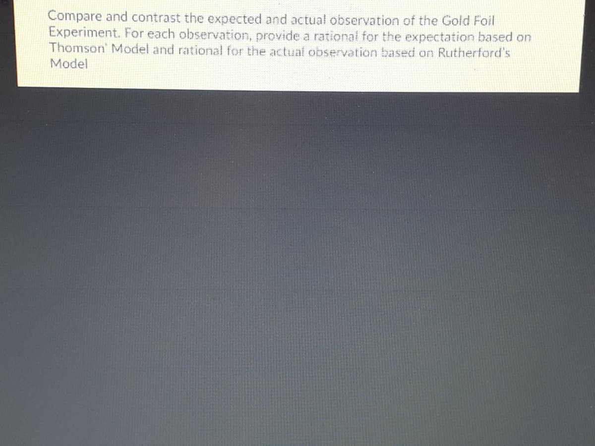 Compare and contrast the expected and actual observation of the Gold Foil
Experiment. For each observation, provide a rational for the expectation based on
Thomson' Model and rational for the actual observation based on Rutherford's
Model
