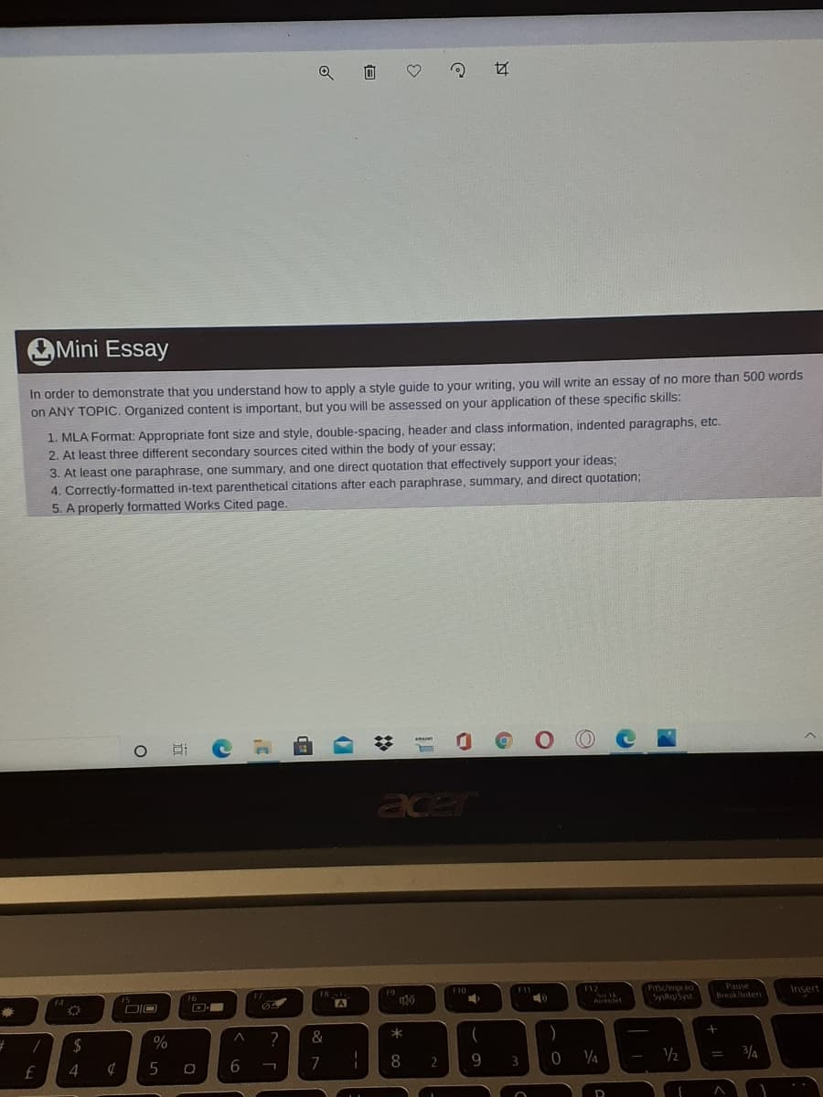 OMini Essay
In order to demonstrate that you understand how to apply a style quide to your writing, you will write an essay of no more than 500 words
on ANY TOPIC. Organized content is important, but you will be assessed on your application of these specific skills:
1. MLA Format: Appropriate font size and style, double-spacing, header and class information, indented paragraphs, etc.
2. At least three different secondary sources cited within the body of your essay:
3. At least one paraphrase, one summary, and one direct quotation that effectively support your ideas;
4. Correctly-formatted in-text parenthetical citations after each paraphrase, summary, and direct quotation;
5. A properly formatted Works Cited page.
O O
amaen
acer
Pause
PrtScmprea
SysRq/Syst
F12
Insert
F10
F7
F9
Break Inter
F6
Atedet
DIO
D
64
A
華
%
^ ?
&
2$
3/4
6
8 2
9.
3
4
过
近
