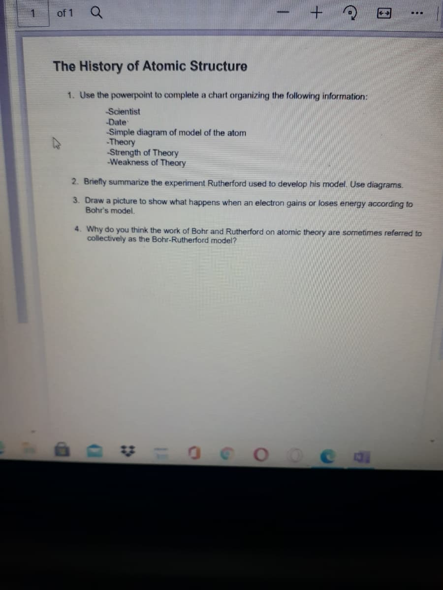 of 1
The History of Atomic Structure
1. Use the powerpoint to complete a chart organizing the following information:
Scientist
Date
Simple diagram of model of the atom
-Theory
Strength of Theory
-Weakness of Theory
2. Briefly summarize the experiment Rutherford used to develop his model. Use diagrams.
3. Draw a picture to show what happens when an electron gains or loses energy according to
Bohr's model.
4. Why do you think the work of Bohr and Rutherford on atomic theory are sometimes referred to
collectively as the Bohr-Rutherford model?

