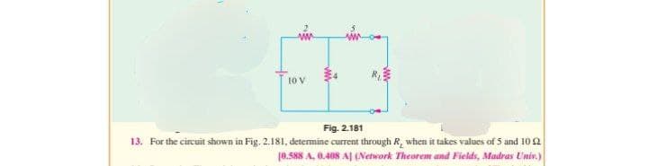 www
10 V
www
Fig. 2.181
13. For the circuit shown in Fig. 2.181, determine current through R, when it takes values of 5 and 10 22
10.588 A, 0.408 A] (Network Theorem and Fields, Madras Univ.)