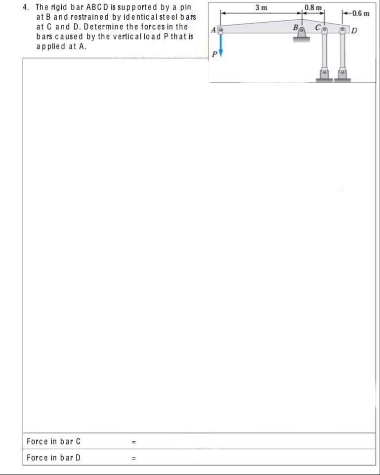 0,8 m
4. The rigid bar ABCD is supported by a pin
at B and restrained by identic al ste el bars
at C and D. Determine the forces in the
bars caused by the vertic al lo ad P that is
3 m
0.6 m
B
applied at A.
Force in bar C
Force in bar D
