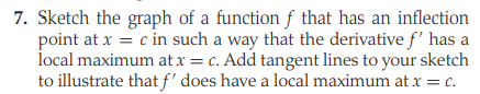 7. Sketch the graph of a function f that has an inflection
point at x = c in such a way that the derivative f' has a
local maximum at x = c. Add tangent lines to your sketch
to illustrate that f' does have a local maximum at x = c.
