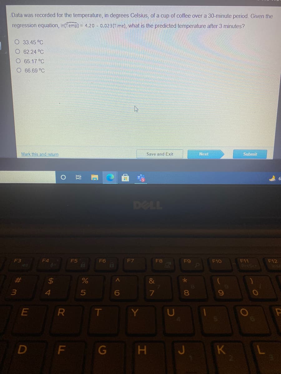 Data was recorded for the temperature, in degrees Celsius, of a cup of coffee over a 30-minute period. Given the
regression equation, IntTemp) = 4.20 - 0.023(Time), what is the predicted temperature after 3 minutes?
O 33.45 °C
O 62.24 °C
O 65.17 °C
O 66.69 °C
Mark this and return
Save and Exit
Next
Submit
DELL
F3
F4
F5
F6
EZ
F8
F9
F12
F11
PrtSch
F10
23
24
4
6
7
8.
Y
D
F
G
H J
K
5
LL
