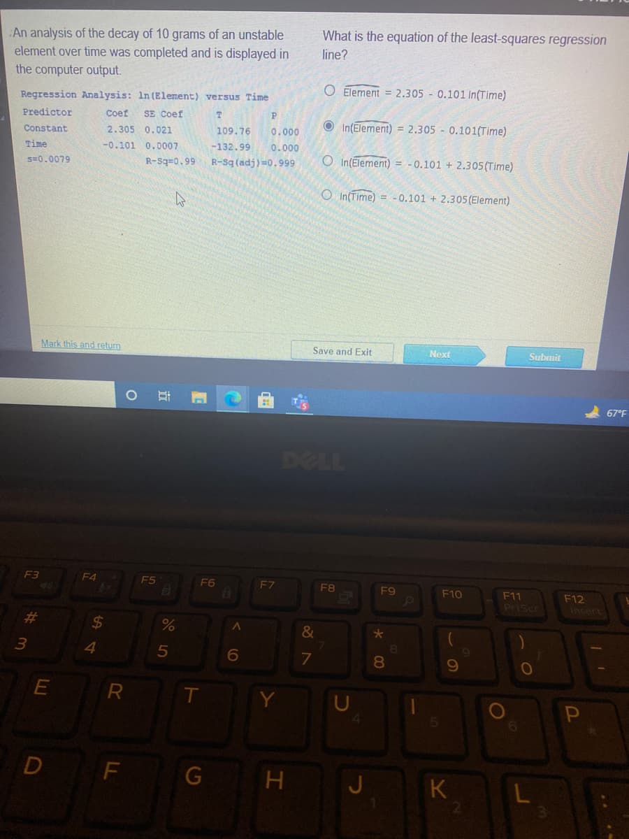 What is the equation of the least-squares regression
An analysis of the decay of 10 grams of an unstable
element over time was completed and is displayed in
line?
the computer output.
O Element = 2.305 0.101 In(Time)
Regression Analysis: In (Element) versus Time
Predictor
Coef
SE Coef
P
O In(Element) = 2,305 - 0.101(Time)
Constant
2.305 0.021
109.76
0.000
Time
-0.101 0.0007
-132.99
0.000
s=0.0079
R-Sq=0.99
R-Sg (adj)=0.999
O In(Element) = -0.101 + 2.305(Time)
O In(Time) = -0.101 + 2.305 (Element)
Mark this and return
Save and Exit
Next
Submit
67°F
DELL
F3
E4
E5
F6
F8
F9
F10
F11
F12
PriScr
Insert
%23
%24
%
&
4.
7
10
E
D
G
J K
