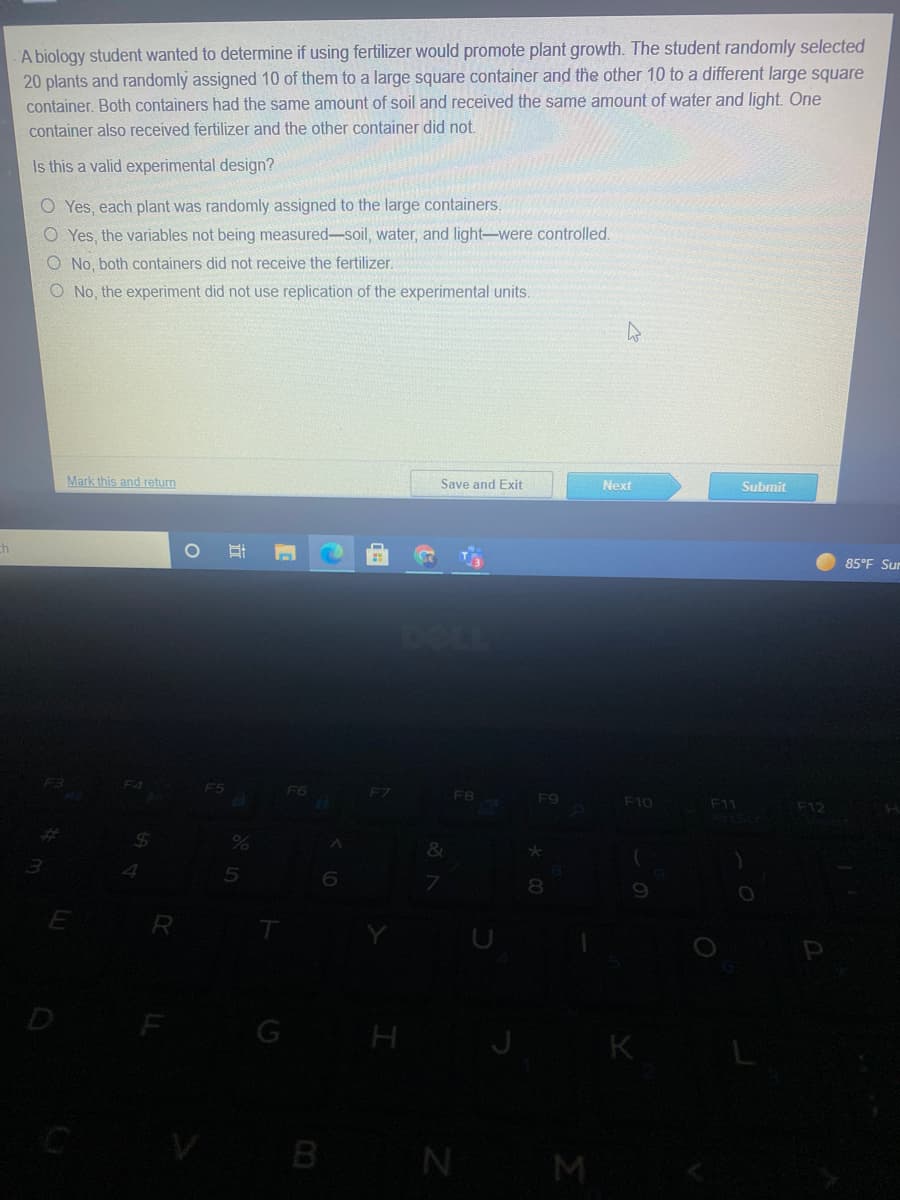 A biology student wanted to determine if using fertilizer would promote plant growth. The student randomly selected
20 plants and randomly assigned 10 of them to a large square container and the other 10 to a different large square
container. Both containers had the same amount of soil and received the same amount of water and light. One
container also received fertilizer and the other container did not.
Is this a valid experimental design?
O Yes, each plant was randomly assigned to the large containers.
O Yes, the variables not being measured-soil, water, and light-were controlled.
O No, both containers did not receive the fertilizer.
O No, the experiment did not use replication of the experimental units.
Mark this and return
Save and Exit
Next
Subrnit
ch
85°F Sur
F6
F8
F9
F10
F11
F12
&
5
8.
D
G
H
K
B
N
M
