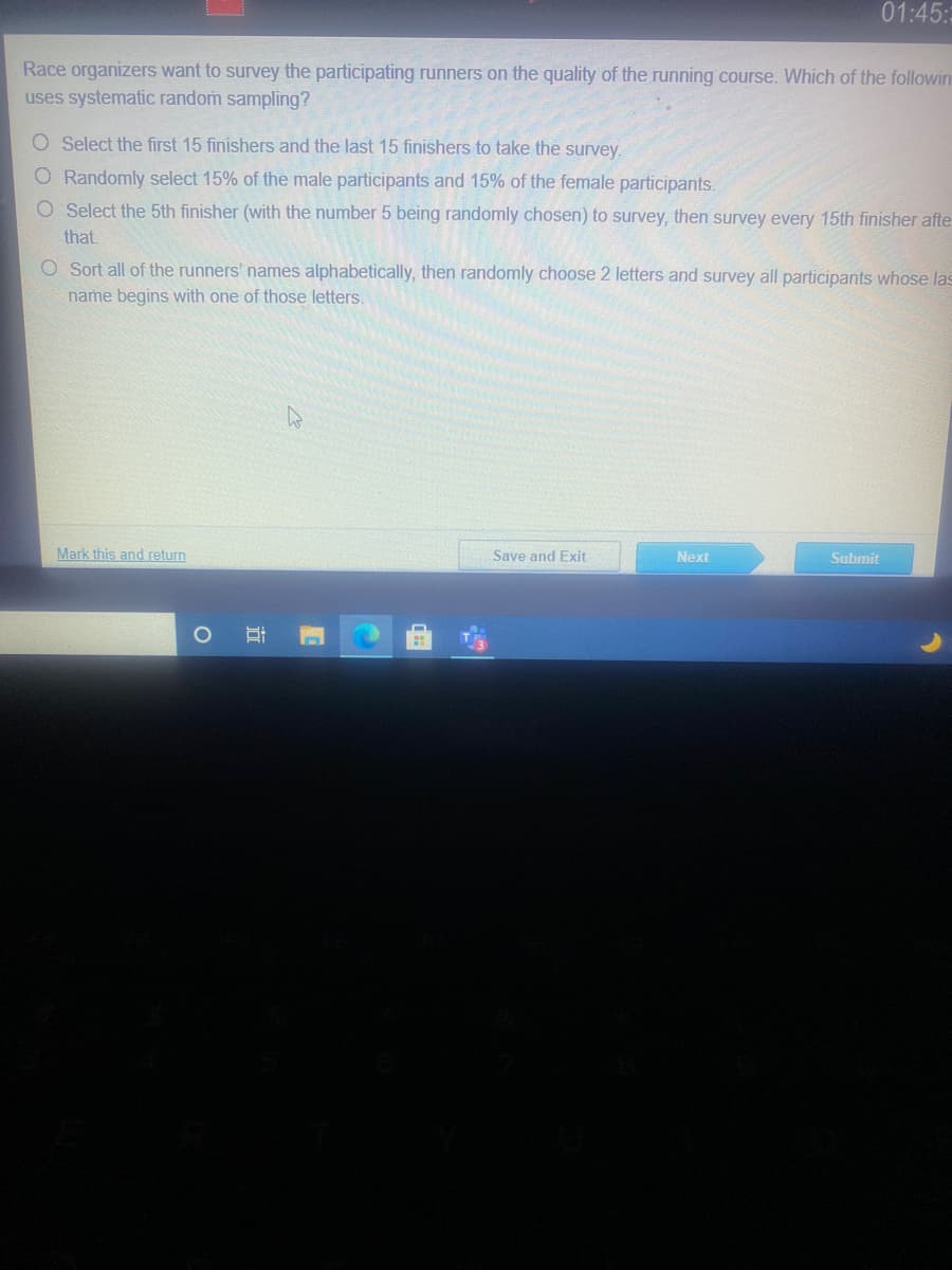 01:45::
Race organizers want to survey the participating runners on the quality of the running course. Which of the followin
uses systematic random sampling?
O Select the first 15 finishers and the last 15 finishers to take the survey.
O Randomly select 15% of the male participants and 15% of the female participants.
O Select the 5th finisher (with the number 5 being randomly chosen) to survey, then survey every 15th finisher afte
that.
O Sort all of the runners' names alphabetically, then randomly choose 2 letters and survey all participants whose las
name begins with one of those letters.
Mark this and return
Save and Exit
Next
Submit
