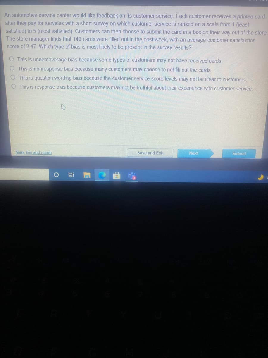 An automotive service center would like feedback on its customer service. Each customer receives a printed card
after they pay for services with a short survey on which customer service is ranked on a scale from 1 (least
satisfied) to 5 (most satisfied). Customers can then choose to submit the card in a box on their way out of the store.
The store manager finds that 140 cards were filled out in the past week, with an average customer satisfaction
score of 2.47. Which type of bias is most likely to be present in the survey results?
O This is undercoverage bias because some types of customers may not have received cards.
O This is nonresponse bias because many customers may choose to not fill out the cards.
O This is question wording bias because the customer service score levels may not be clear to customers.
O This is response bias because customers may not be truthful about their experience with customer service.
Mark this and return
Save and Exit
Next
Submit
近
