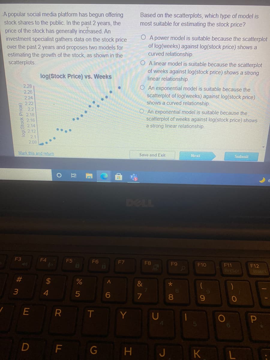 A popular social media platform has begun offering
stock shares to the public. In the past 2 years, the
price of the stock has generally increased. An
investment specialist gathers data on the stock price
over the past 2 years and proposes two models for
estimating the growth of the stock, as shown in the
scatterplots.
Based on the scatterplots, which type of model is
most suitable for estimating the stock price?
O A power model is suitable because the scatterplot
of log(weeks) against log(stock price) shows a
curved relationship.
O A linear model is suitable because the scatterplot
of weeks against log(stock price) shows a strong
linear relationship.
log(Stock Price) vs. Weeks
2.28
O An exponential model is suitable because the
scatterplot of log(weeks) against log(stock price)
shows a curved relationship.
2.26
2.24
2.22
22
P2.18
2 16
* 214
212
21
2.08
O An exponential model is suitable because the
scatterplot of weeks against log(stock price) shows
a strong linear relationship.
Mark this and return
Save and Exit
Next
Subrnit
DELL
F3
F4
F5
F6
F7
F8
4x
F9
F10
F11
F12
PrtScr
Insert
%23
&
4
6
7
8
U
D F
J K
H
立
%24
