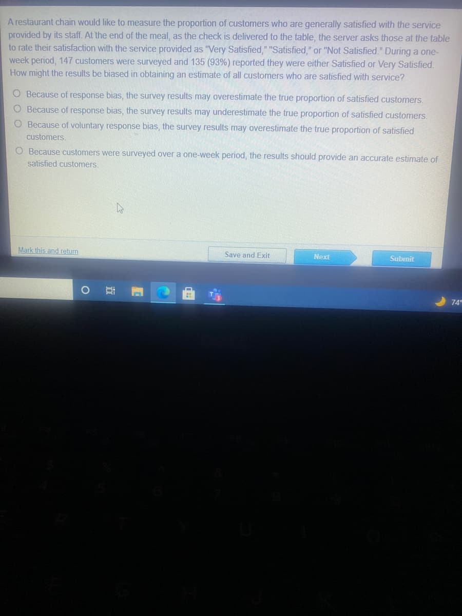 A restaurant chain would like to measure the proportion of customers who are generally satisfied with the service
provided by its staff. At the end of the meal, as the check is delivered to the table, the server asks those at the table
to rate their satisfaction with the service provided as "Very Satisfied," "Satisfied," or "Not Satisfied." During a one-
week period, 147 customers were surveyed and 135 (93%) reported they were either Satisfied or Very Satisfied.
How might the results be biased in obtaining an estimate of all customers who are satisfied with service?
O Because of response bias, the survey results may overestimate the true proportion of satisfied customers.
O Because of response bias, the survey results may underestimate the true proportion of satisfied customers.
O Because of voluntary response bias, the survey results may overestimate the true proportion of satisfied
customers.
O Because customers were surveyed overa one-week period, the results should provide an accurate estimate of
satisfied customers.
Mark this and return
Save and Exit
Next
Subrnit
74
五
