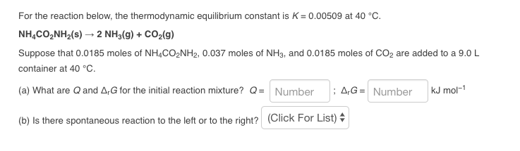 For the reaction below, the thermodynamic equilibrium constant is K= 0.00509 at 40 °C.
NH,CO,NH,(s) — 2 NH3(g) + CO2(g)
Suppose that 0.0185 moles of NH4CO₂NH₂, 0.037 moles of NH3, and 0.0185 moles of CO₂ are added to a 9.0 L
container at 40 °C.
(a) What are Q and A,G for the initial reaction mixture? Q = Number; A,G= Number
(b) Is there spontaneous reaction to the left or to the right? (Click For List) +
kJ mol-1