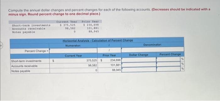 Compute the annual dollar changes and percent changes for each of the following accounts. (Decreases should be indicated with a
minus sign. Round percent change to one decimal place.)
Short-term investments
Accounts receivable
Notes payable
Percent Change
Short-term investments
Accounts receivable
Notes payable
$
Current Year
$ 375,525
98,582
0
Prior Year
$ 234,698
101,881
88,945
Horizontal Analysis Calculation of Percent Change
Numerator:
Current Year
375,525 $
98,582
0
Prior Year
234,698
101,881
88,945
Denominator:
Dollar Change
Percent Change