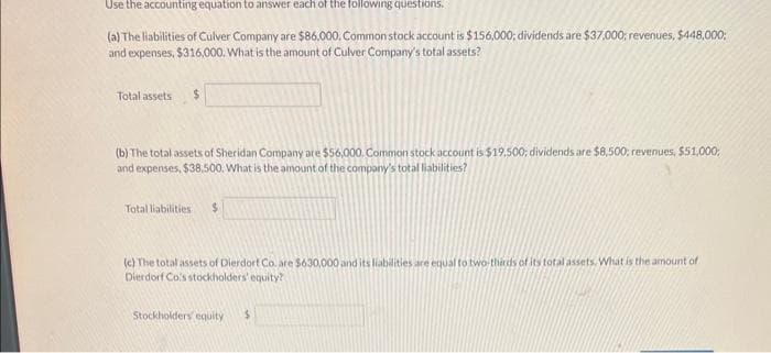 Use the accounting equation to answer each of the following questions.
(a) The liabilities of Culver Company are $86,000. Common stock account is $156,000; dividends are $37,000; revenues, $448,000;
and expenses, $316,000. What is the amount of Culver Company's total assets?
Total assets $
(b) The total assets of Sheridan Company are $56,000. Common stock account is $19,500; dividends are $8,500; revenues, $51,000;
and expenses, $38.500. What is the amount of the company's total liabilities?
Total liabilities. $
(c) The total assets of Dierdorf Co. are $630,000 and its liabilities are equal to two-thirds of its total assets. What is the amount of
Dierdorf Co's stockholders' equity?
Stockholders equity