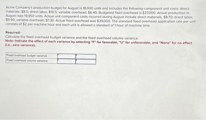 Acme Company's production budget for August is 18,000 units and includes the following component unit costs: direct
materials, $8.0; direct labor, $10.5; variable overhead, $6.40. Budgeted fixed overhead is $37,000. Actual production in
August was 19,950 units. Actual unit component costs incurred during August include direct materials, $8.70; direct labor,
$9.90; variable overhead, $7.30. Actual fixed overhead was $39,000. The standard fixed overhead application rate per unit
consists of $2 per machine hour and each unit is allowed a standard of 1 hour of machine time.
Required:
Calculate the fixed overhead budget variance and the fixed overhead volume variance.
Note: Indicate the effect of each variance by selecting "F" for favorable, "U" for unfavorable, and "None" for no effect
(i.e., zero variance).
Fixed overhead budget variance
Fixed overhead volume variance