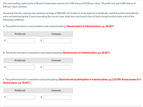 The outstanding capital stock of Bonita Corporation consists of 2,100 shares of $100 par value, 5% preferred, and 4,600 shares of
$50 par value common.
Assuming that the company has retained earnings of $84,000, all of which is to be paid out in dividends, and that preferred dividends
were not paid during the 2 years preceding the current year, state how much each class of stock should receive under each of the
following conditions.
a. The preferred stock is noncumulative and nonparticipating. (Round answers to 0 decimal places, e.g. 38,487.)
$
Preferred
$
b. The preferred stock is cumulative and nonparticipating. (Round answers to O decimal places, e.g. 38,487.)
Preferred
Common
$
Preferred
Common
c. The preferred stock is cumulative and participating. (Round the rate of participation to 4 decimal places, eg.1.4278%. Round answers to 0
decimal places, eg. 38,487.)
Common