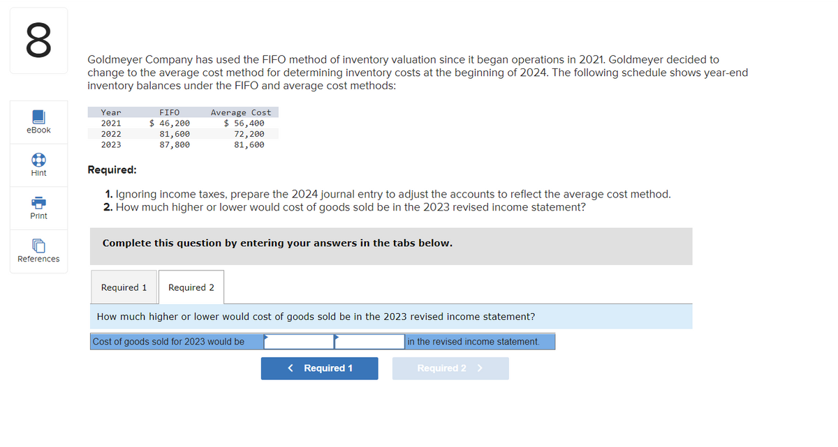 8
Goldmeyer Company has used the FIFO method of inventory valuation since it began operations in 2021. Goldmeyer decided to
change to the average cost method for determining inventory costs at the beginning of 2024. The following schedule shows year-end
inventory balances under the FIFO and average cost methods:
eBook
Hint
Print
References
Year
2021
2022
2023
FIFO
$ 46,200
81,600
87,800
Average Cost
$ 56,400
72,200
81,600
Required:
1. Ignoring income taxes, prepare the 2024 journal entry to adjust the accounts to reflect the average cost method.
2. How much higher or lower would cost of goods sold be in the 2023 revised income statement?
Complete this question by entering your answers in the tabs below.
Required 1 Required 2
How much higher or lower would cost of goods sold be in the 2023 revised income statement?
Cost of goods sold for 2023 would be
< Required 1
in the revised income statement.
Required 2 >