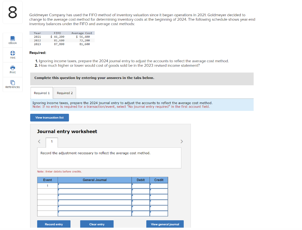 8
Goldmeyer Company has used the FIFO method of inventory valuation since it began operations in 2021. Goldmeyer decided to
change to the average cost method for determining inventory costs at the beginning of 2024. The following schedule shows year-end
inventory balances under the FIFO and average cost methods:
eBook
101
Hint
D
Print
References
Year
2021
2022
2023
FIFO
$46,200
81,600
87,800
Required:
1. Ignoring income taxes, prepare the 2024 journal entry to adjust the accounts to reflect the average cost method.
2. How much higher or lower would cost of goods sold be in the 2023 revised income statement?
Complete this question by entering your answers in the tabs below.
Required 1 Required 2
Ignoring income taxes, prepare the 2024 journal entry to adjust the accounts to reflect the average cost method.
Note: If no entry is required for a transaction/event, select "No journal entry required" in the first account field.
View transaction list
Average Cost
$ 56,400
72,200
81,600
<
Journal entry worksheet
1
Record the adjustment necessary to reflect the average cost method.
Note: Enter debits before credits.
Event
1
Record entry
General Journal
Clear entry
Debit
Credit
View general journal
>