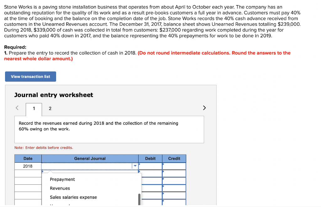 Stone Works is a paving stone installation business that operates from about April to October each year. The company has an
outstanding reputation for the quality of its work and as a result pre-books customers a full year in advance. Customers must pay 40%
at the time of booking and the balance on the completion date of the job. Stone Works records the 40% cash advance received from
customers in the Unearned Revenues account. The December 31, 2017, balance sheet shows Unearned Revenues totalling $239,000.
During 2018, $339,000 of cash was collected in total from customers: $237,000 regarding work completed during the year for
customers who paid 40% down in 2017, and the balance representing the 40% prepayments for work to be done in 2019.
Required:
1. Prepare the entry to record the collection of cash in 2018. (Do not round intermediate calculations. Round the answers to the
nearest whole dollar amount.)
View transaction list
Journal entry worksheet
1
2
Record the revenues earned during 2018 and the collection of the remaining
60% owing on the work.
Date
2018
Note: Enter debits before credits.
General Journal
Prepayment
Revenues
Sales salaries expense
Debit
Credit
>