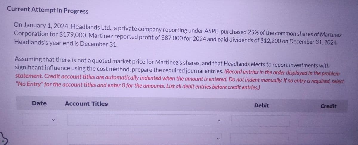 Current Attempt in Progress
On January 1, 2024, Headlands Ltd., a private company reporting under ASPE, purchased 25% of the common shares of Martinez
Corporation for $179,000. Martinez reported profit of $87,000 for 2024 and paid dividends of $12,200 on December 31, 2024.
Headlands's year end is December 31.
Assuming that there is not a quoted market price for Martinez's shares, and that Headlands elects to report investments with
significant influence using the cost method, prepare the required journal entries. (Record entries in the order displayed in the problem
statement. Credit account titles are automatically indented when the amount is entered. Do not indent manually. If no entry is required, select
"No Entry" for the account titles and enter O for the amounts. List all debit entries before credit entries.)
Date
Account Titles
Debit
Credit