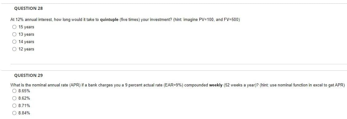 QUESTION 28
At 12% annual interest, how long would it take to quintuple (five times) your investment? (hint imagine PV=100, and FV=500)
O 15 years
O 13 years
O 14 years
O
12 years
QUESTION 29
What is the nominal annual rate (APR) if a bank charges you a 9 percent actual rate (EAR-9%) compounded weekly (52 weeks a year)? (hint: use nominal function in excel to get APR)
O 8.65%
8.62%
O 8.71%
8.84%