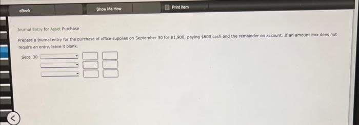 eBook
Show Me How
Print tem
Journal Entry for Asset Purchase
Prepare a journal entry for the purchase of office supplies on September 30 for $1,900, paying $600 cash and the remainder on account. If an amount box does not
require an entry, leave it blank.
Sept. 30