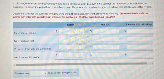 If sold now, the current sewing machine would have a salvage value of $15,200. If it is used for the remainder of its useful life, the
current sewing machine would have zero salvage value. The new sewing machine is expected to have zero salvage value after 7 years.
Determine whether the current sewing machine should be replaced. (Ignore the time value of money.) (If an amount reduces the net
income then enter with a negative sign preceding the number, e.g.-15,000 or parenthesis, e.g. (15,000).)
Incremental income
New machine cost
Proceeds from sale of old machine
Net incremental savings
The company
Retain
replace the sewing machine.
Replace
Incremental cost savings