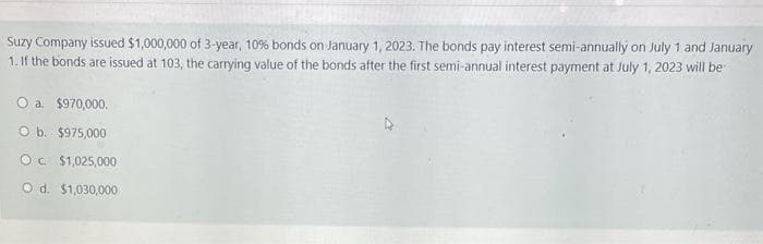 Suzy Company issued $1,000,000 of 3-year, 10% bonds on January 1, 2023. The bonds pay interest semi-annually on July 1 and January
1. If the bonds are issued at 103, the carrying value of the bonds after the first semi-annual interest payment at July 1, 2023 will be
O a. $970,000.
O b. $975,000
OC $1,025,000
O d. $1,030,000