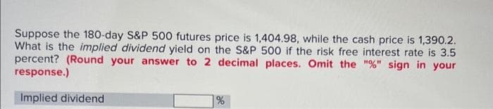 Suppose the 180-day S&P 500 futures price is 1,404.98, while the cash price is 1,390.2.
What is the implied dividend yield on the S&P 500 if the risk free interest rate is 3.5
percent? (Round your answer to 2 decimal places. Omit the "%" sign in your
response.)
Implied dividend
%