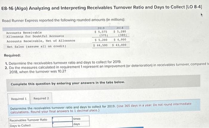 E8-16 (Algo) Analyzing and Interpreting Receivables Turnover Ratio and Days to Collect [LO 8-4]
Road Runner Express reported the following rounded amounts (in millions):
2019
2018
$ 5,280
$ 5,575
(375)
(380)
$ 5,200
$ 4,900
$ 44,500 $ 43,000
Accounts Receivable.
Allowance for Doubtful Accounts
Accounts Receivable, Net of Allowance
Net Sales (assume all on credit)
Required:
1. Determine the receivables turnover ratio and days to collect for 2019.
2. Do the measures calculated in requirement 1 represent an improvement (or deterioration) in receivables turnover, compared to
2018, when the turnover was 10.2?
Complete this question by entering your answers in the tabs below.
Required 1 Required 2
Determine the receivables turnover ratio and days to collect for 2019. (Use 365 days in a year. Do not round intermediate
calculations. Round your final answers to 1 decimal place.)
Receivables Turnover Ratio
Days to Collect
times
days