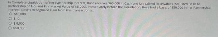 In Complete Liquidation of her Partnership Interest, Rose receives $60,000 in Cash and Unrealized Receivables (Adjusted Basis to
partnership of $-0- and Fair Market Value of $8,000). Immediately before the Liquidation, Rose had a basis of $50,000 in her Partnership
Interest. Rose's Recognized Gain from this transaction is:
O $10,000.
O $-0-.
$ 8,000.
Ⓒ $50,000.