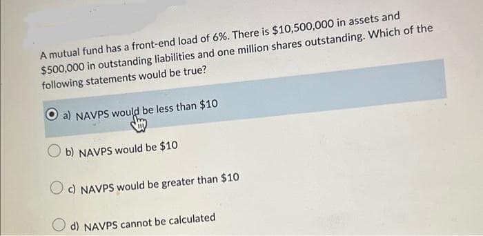 A mutual fund has a front-end load of 6%. There is $10,500,000 in assets and
$500,000 in outstanding liabilities and one million shares outstanding. Which of the
following statements would be true?
a) NAVPS would be less than $10
b) NAVPS would be $10
Oc) NAVPS would be greater than $10
d) NAVPS cannot be calculated