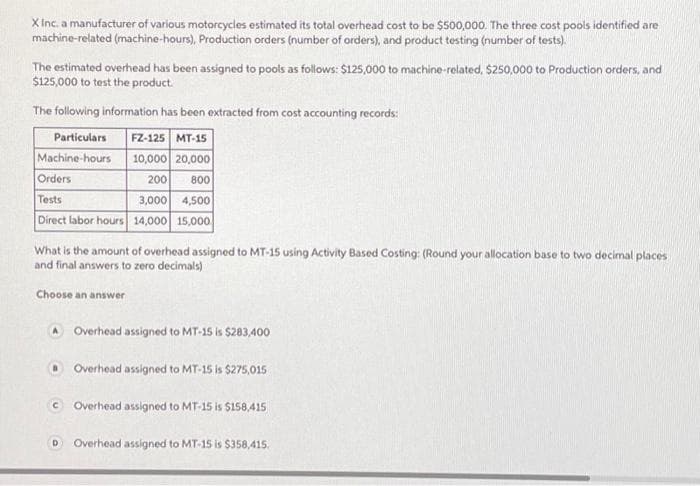 X Inc. a manufacturer of various motorcycles estimated its total overhead cost to be $500,000. The three cost pools identified are
machine-related (machine-hours), Production orders (number of orders), and product testing (number of tests).
The estimated overhead has been assigned to pools as follows: $125,000 to machine-related, $250,000 to Production orders, and
$125,000 to test the product.
The following information has been extracted from cost accounting records:
Particulars
FZ-125 MT-15
Machine-hours 10,000 20,000
Orders
200 800
Tests
3,000 4,500
Direct labor hours 14,000 15,000
What is the amount of overhead assigned to MT-15 using Activity Based Costing: (Round your allocation base to two decimal places
and final answers to zero decimals)
Choose an answer
A Overhead assigned to MT-15 is $283,400
Overhead assigned to MT-15 is $275,015
© Overhead assigned to MT-15 is $158,415
D Overhead assigned to MT-15 is $358,415.
