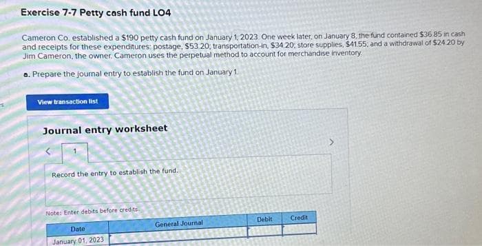 Exercise 7-7 Petty cash fund LO4
Cameron Co. established a $190 petty cash fund on January 1, 2023. One week later, on January 8, the fund contained $36.85 in cash
and receipts for these expenditures: postage, $53.20, transportation-in, $34.20, store supplies, $41.55, and a withdrawal of $24.20 by
Jim Cameron, the owner. Cameron uses the perpetual method to account for merchandise inventory.
a. Prepare the journal entry to establish the fund on January 1
View transaction list
Journal entry worksheet
Record the entry to establish the fund.
Note: Enter debits before credits.
Date
January 01, 2023
General Journal
Debit
Credit