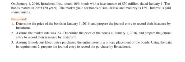 On January 1, 2016, Instaform, Inc., issued 10% bonds with a face amount of $50 million, dated January 1. The
bonds mature in 2035 (20 years). The market yield for bonds of similar risk and maturity is 12%. Interest is paid
semiannually.
Required:
1. Determine the price of the bonds at January 1, 2016, and prepare the journal entry to record their issuance by
Instaform.
2. Assume the market rate was 9%. Determine the price of the bonds at January 1, 2016, and prepare the journal
entry to record their issuance by Instaform.
3. Assume Broadcourt Electronics purchased the entire issue in a private placement of the bonds. Using the data
in requirement 2, prepare the journal entry to record the purchase by Broadcourt.